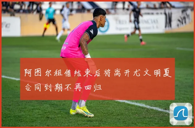 阿图尔租借结束后将离开尤文明夏合同到期不再回归
