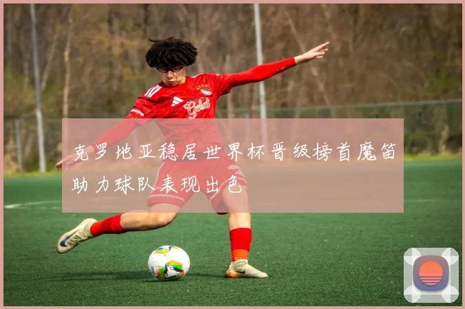 克罗地亚稳居世界杯晋级榜首魔笛助力球队表现出色