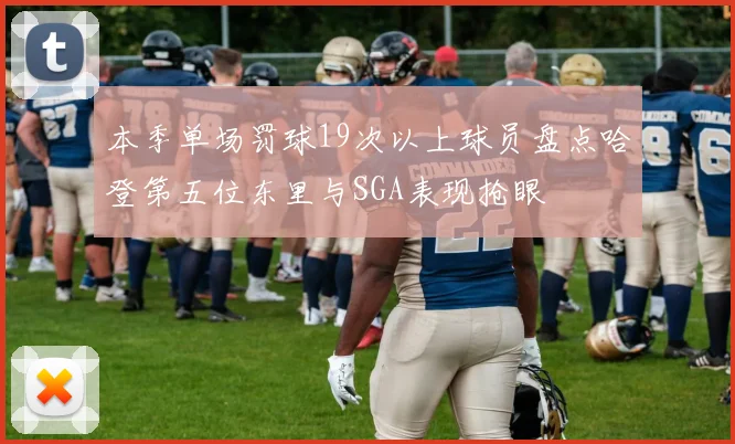 本季单场罚球19次以上球员盘点哈登第五位东里与SGA表现抢眼