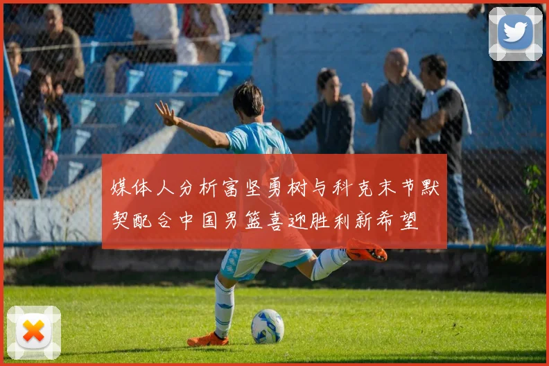 媒体人分析富坚勇树与科克末节默契配合中国男篮喜迎胜利新希望