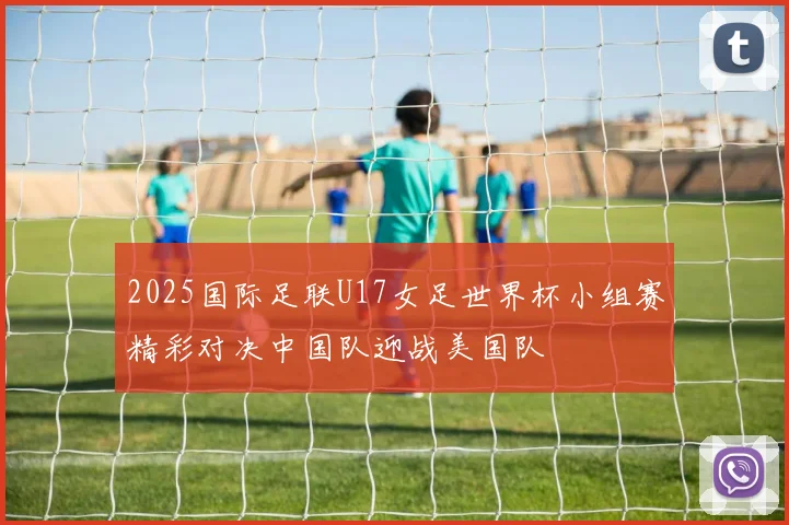 2025国际足联U17女足世界杯小组赛精彩对决中国队迎战美国队