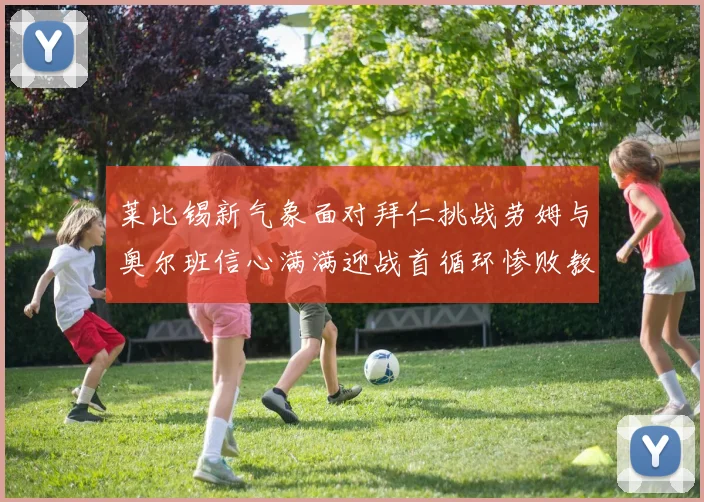 莱比锡新气象面对拜仁挑战劳姆与奥尔班信心满满迎战首循环惨败教训