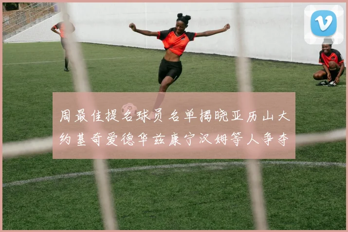 周最佳提名球员名单揭晓亚历山大约基奇爱德华兹康宁汉姆等人争夺荣誉
