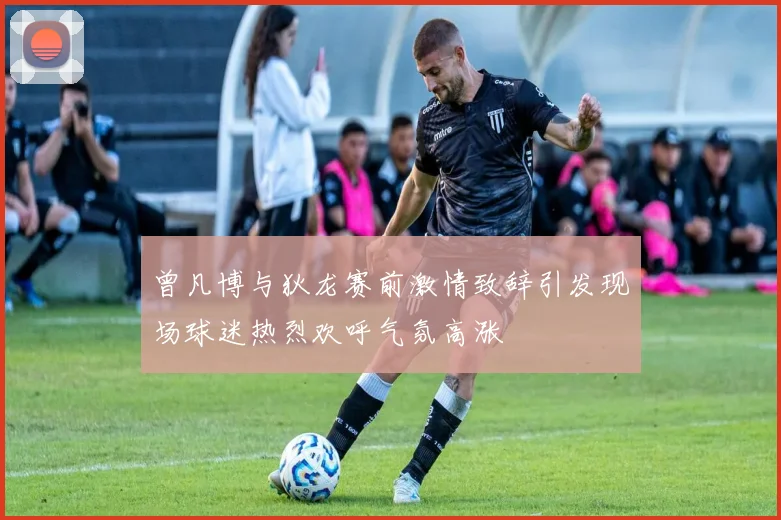 曾凡博与狄龙赛前激情致辞引发现场球迷热烈欢呼气氛高涨