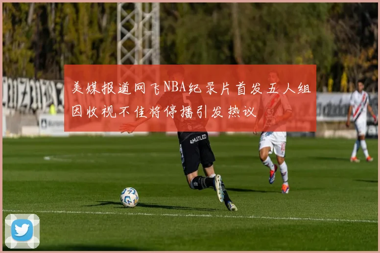 美媒报道网飞NBA纪录片首发五人组因收视不佳将停播引发热议