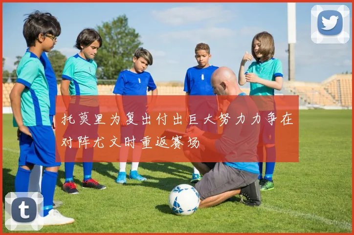 托莫里为复出付出巨大努力力争在对阵尤文时重返赛场