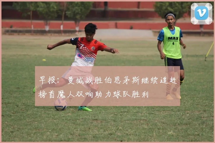 早报：曼城战胜伯恩茅斯继续追赶榜首魔人双响助力球队胜利