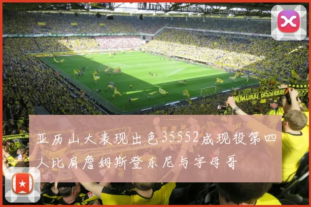 亚历山大表现出色35552成现役第四人比肩詹姆斯登东尼与字母哥
