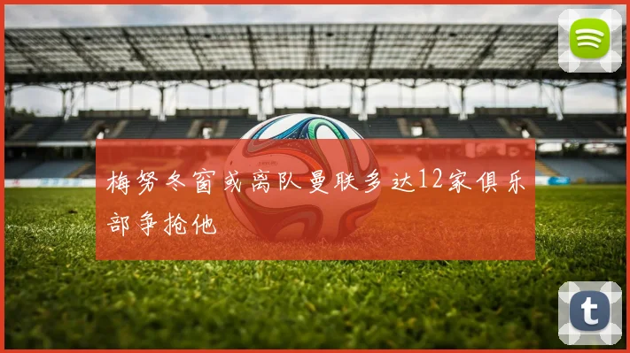 梅努冬窗或离队曼联多达12家俱乐部争抢他
