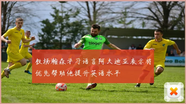 教杨瀚森学习语言阿夫迪亚表示将优先帮助他提升英语水平