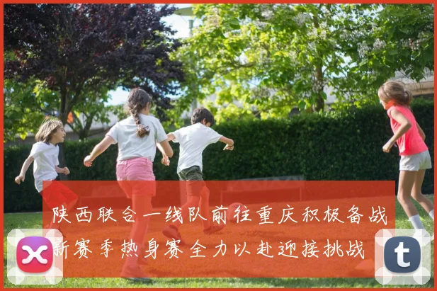 陕西联合一线队前往重庆积极备战新赛季热身赛全力以赴迎接挑战