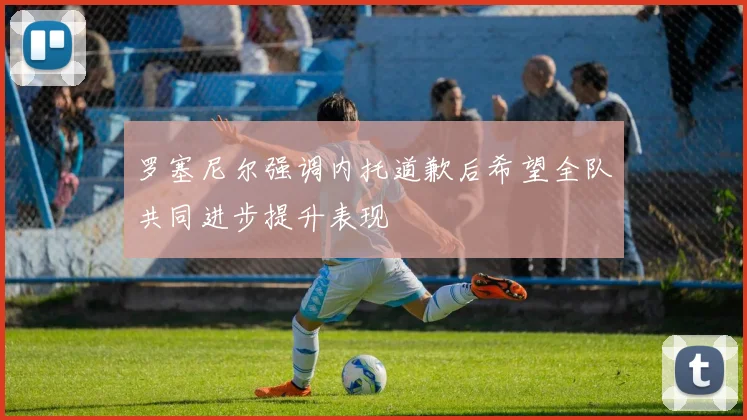 罗塞尼尔强调内托道歉后希望全队共同进步提升表现