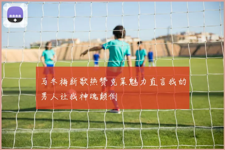 马冬梅新歌热赞克莱魅力直言我的男人让我神魂颠倒