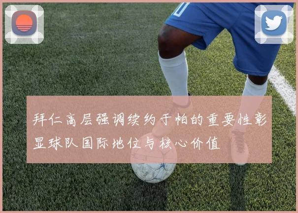 拜仁高层强调续约于帕的重要性彰显球队国际地位与核心价值
