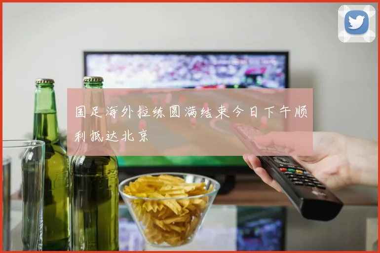 国足海外拉练圆满结束今日下午顺利抵达北京