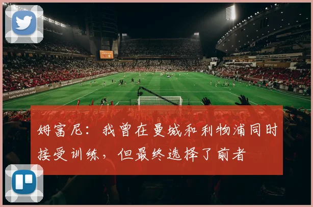 姆富尼：我曾在曼城和利物浦同时接受训练，但最终选择了前者