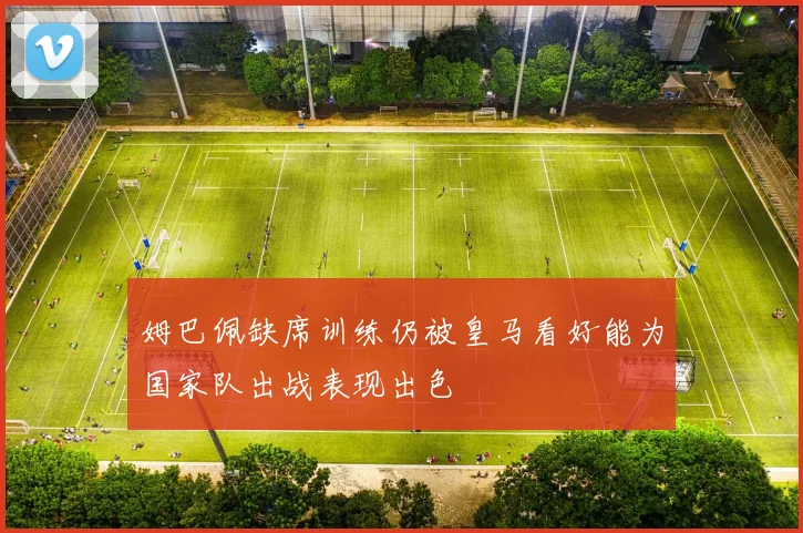 姆巴佩缺席训练仍被皇马看好能为国家队出战表现出色