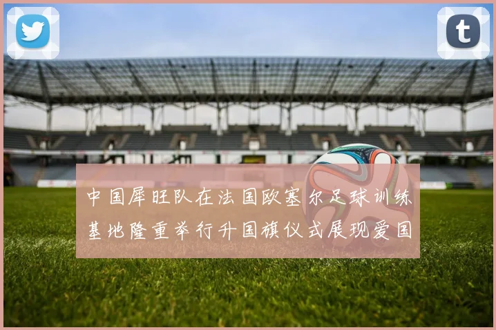 中国犀旺队在法国欧塞尔足球训练基地隆重举行升国旗仪式展现爱国情怀