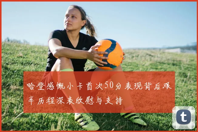 哈登感慨小卡首次50分表现背后艰辛历程深表欣慰与支持