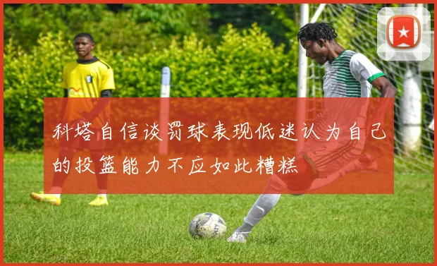 科塔自信谈罚球表现低迷认为自己的投篮能力不应如此糟糕
