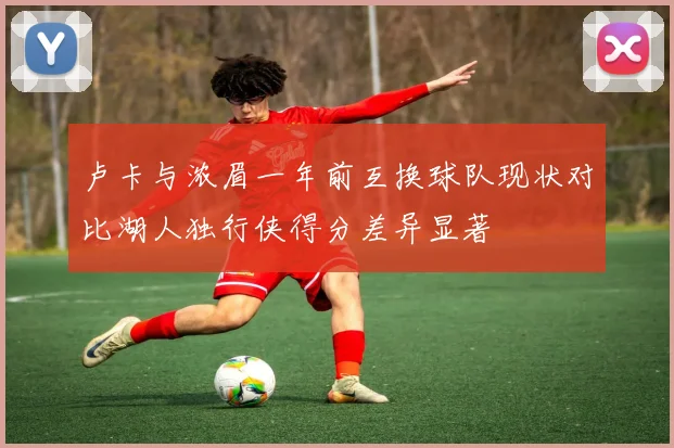 卢卡与浓眉一年前互换球队现状对比湖人独行侠得分差异显著