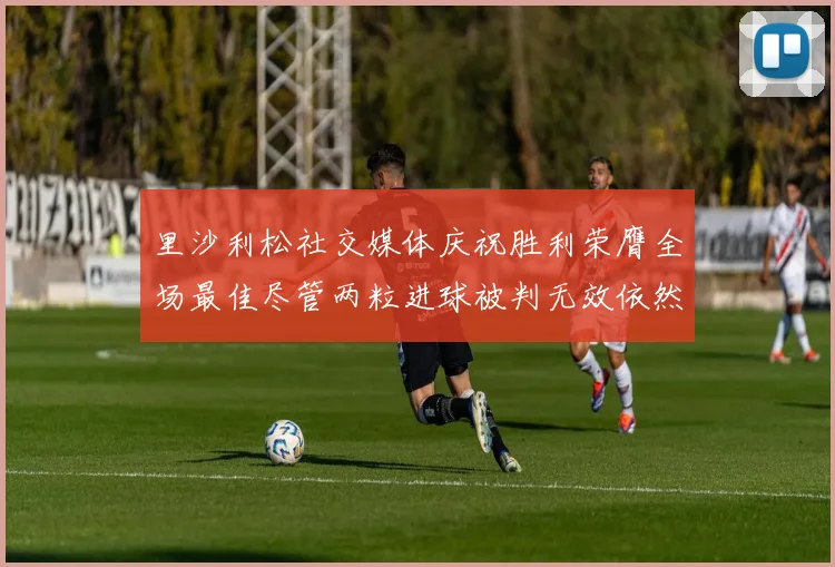 里沙利松社交媒体庆祝胜利荣膺全场最佳尽管两粒进球被判无效依然贡献助攻