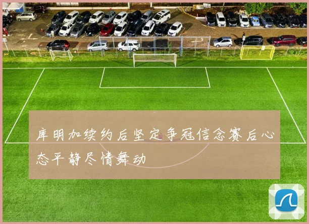 库明加续约后坚定争冠信念赛后心态平静尽情舞动