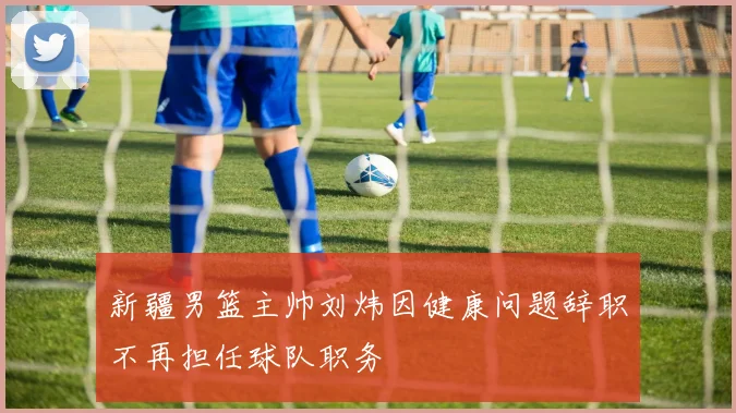 新疆男篮主帅刘炜因健康问题辞职不再担任球队职务