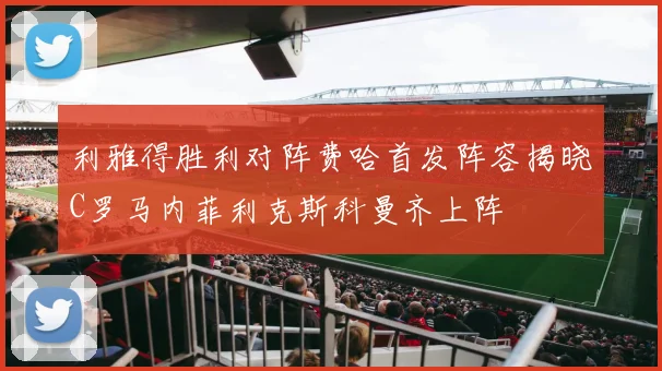 利雅得胜利对阵费哈首发阵容揭晓C罗马内菲利克斯科曼齐上阵