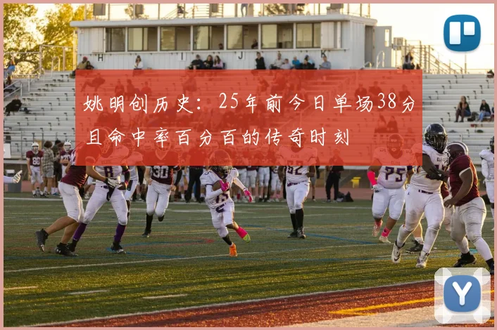 姚明创历史：25年前今日单场38分且命中率百分百的传奇时刻