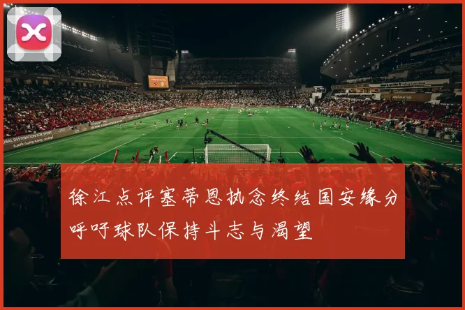 徐江点评塞蒂恩执念终结国安缘分呼吁球队保持斗志与渴望