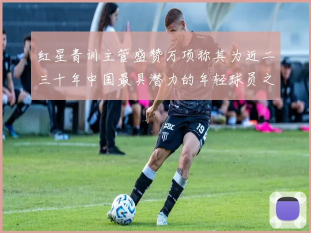 红星青训主管盛赞万项称其为近二三十年中国最具潜力的年轻球员之一