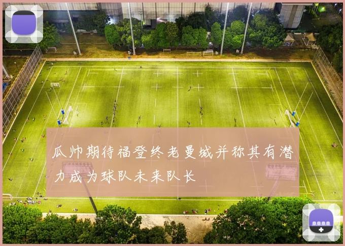 瓜帅期待福登终老曼城并称其有潜力成为球队未来队长