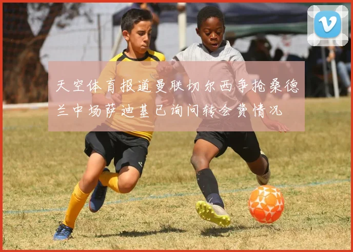 天空体育报道曼联切尔西争抢桑德兰中场萨迪基已询问转会费情况